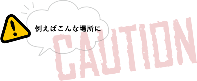 例えばこんな場所に CAUTION